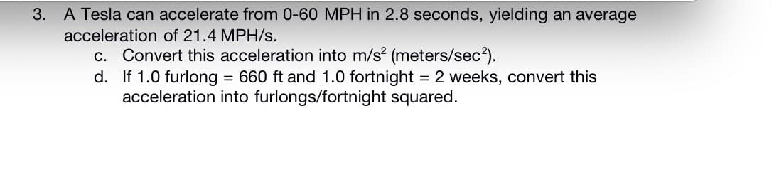 3. A Tesla can accelerate from 0-60 MPH in 2.8 seconds, yielding an average
acceleration of 21.4 MPH/s.
c. Convert this acceleration into m/s (meters/sec3).
d. If 1.0 furlong = 660 ft and 1.0 fortnight = 2 weeks, convert this
acceleration into furlongs/fortnight squared.
%3D
