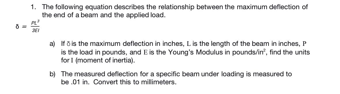 1. The following equation describes the relationship between the maximum deflection of
the end of a beam and the applied load.
PL3
=
3EI
a) If ð is the maximum deflection in inches, L is the length of the beam in inches, P
is the load in pounds, and E is the Young's Modulus in pounds/in?, find the units
for I (moment of inertia).
b) The measured deflection for a specific beam under loading is measured to
be .01 in. Convert this to millimeters.
