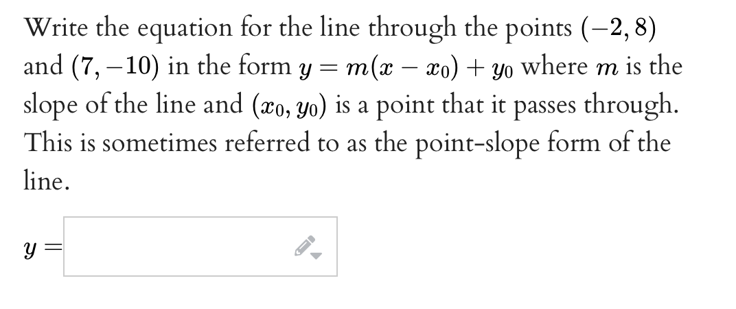 Write the equation for the line through the points (-2, 8)
and (7, –10) in the form y = m(x – xo) + yo where m is the
slope of the line and (xo, yo) is a point that it passes through.
This is sometimes referred to as the point-slope form of the
line.
y =
