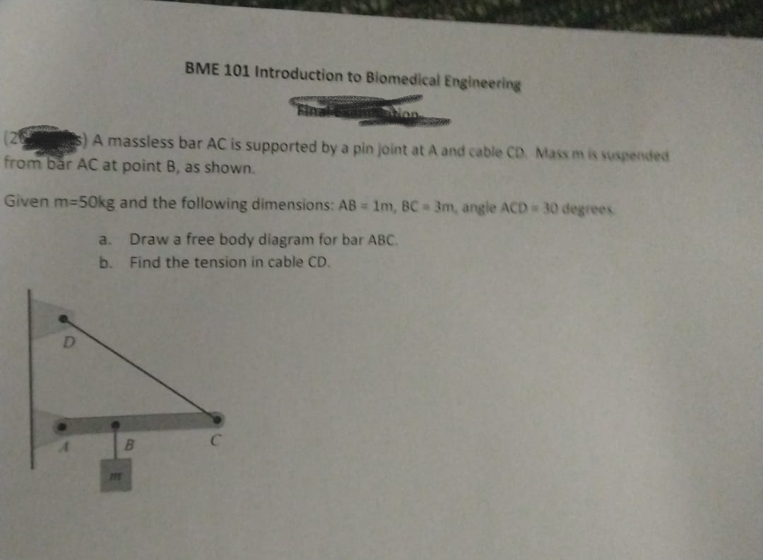 BME 101 Introduction to Blomedical Engineering
Final
s)A massless bar AC is supported by a pin joint at A and cable CD. Mass m is suspended
from bår AC at point B, as shown.
Given m-50kg and the following dimensions: AB = 1m, BC 3m, angle ACD 30 degrees
a.
Draw a free body diagram for bar ABC.
b.
Find the tension in cable CD.
D.
