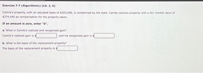 Exercise 7-7 (Algorithmic) (LO. 2, 6)
Camilo's property, with an adjusted basis of $325,600, is condemned by the state. Camilo receives property with a fair market value of
$374,440 as compensation for the property taken.
If an amount is zero, enter "0".
a. What is Camilo's realized and recognized gain?
Camilo's realized gain is s
and his recognized gain is a
b. What is the basis of the replacement property?
The basis of the replacement property is $