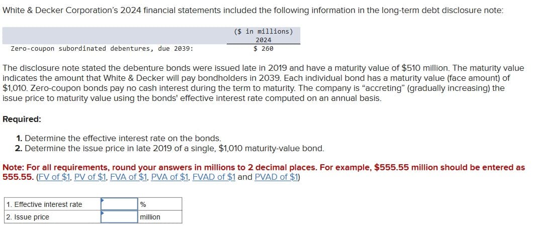 White & Decker Corporation's 2024 financial statements included the following information in the long-term debt disclosure note:
($ in millions)
2024
$ 260
Zero-coupon subordinated debentures, due 2039:
The disclosure note stated the debenture bonds were issued late in 2019 and have a maturity value of $510 million. The maturity value
indicates the amount that White & Decker will pay bondholders in 2039. Each individual bond has a maturity value (face amount) of
$1,010. Zero-coupon bonds pay no cash interest during the term to maturity. The company is "accreting" (gradually increasing) the
issue price to maturity value using the bonds' effective interest rate computed on an annual basis.
Required:
1. Determine the effective interest rate on the bonds.
2. Determine the issue price in late 2019 of a single, $1,010 maturity-value bond.
Note: For all requirements, round your answers in millions to 2 decimal places. For example, $555.55 million should be entered as
555.55. (FV of $1, PV of $1, FVA of $1, PVA of $1, FVAD of $1 and PVAD of $1)
1. Effective interest rate
2. Issue price
%
million