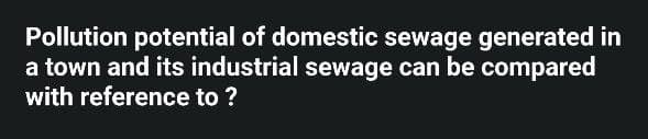 Pollution potential of domestic sewage generated in
a town and its industrial sewage can be compared
with reference to ?