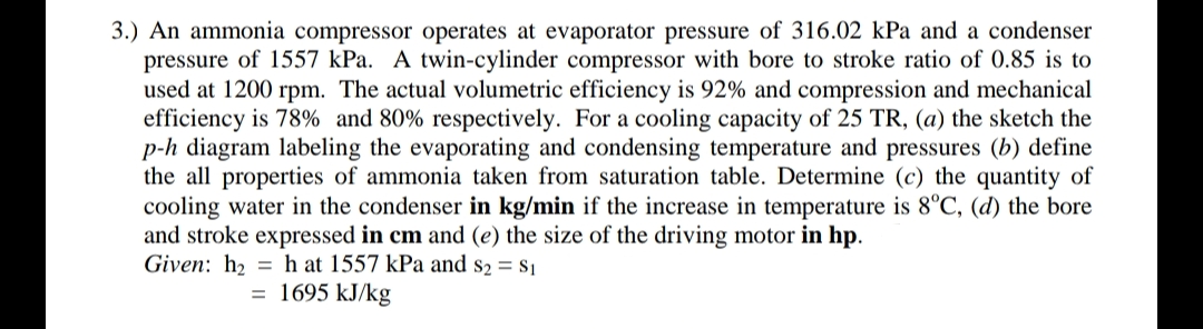 3.) An ammonia compressor operates at evaporator pressure of 316.02 kPa and a condenser
pressure of 1557 kPa. A twin-cylinder compressor with bore to stroke ratio of 0.85 is to
used at 1200 rpm. The actual volumetric efficiency is 92% and compression and mechanical
efficiency is 78% and 80% respectively. For a cooling capacity of 25 TR, (a) the sketch the
p-h diagram labeling the evaporating and condensing temperature and pressures (b) define
the all properties of ammonia taken from saturation table. Determine (c) the quantity of
cooling water in the condenser in kg/min if the increase in temperature is 8°C, (d) the bore
and stroke expressed in cm and (e) the size of the driving motor in hp.
Given: h2 = h at 1557 kPa and s2 = s1
1695 kJ/kg
