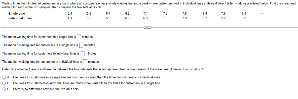Waiting times (in minutes) of customers in a bank where all customers enter a single waiting line and a bank where customers wait in individual lines at three different teller windows are listed below. Find the mean and
median for each of the two samples, then compare the two sets of results.
Single Line
Individual Lines
6.4
4.3
6.6
5.5
6.7
5.8
minutes.
6.8
6.3
7.1
6.5
C
7.2
7.8
7.6
7.8
7.8
8.7
The mean waiting time for customers in a single line is
The median waiting time for customers in a single line is
The mean waiting time for customers in individual lines is
minutes.
minutes.
minutes.
The median waiting time for customers in individual lines is
Determine whether there is a difference between the two data sets that is not apparent from a comparison of the measures of center. If so, what is it?
O A. The times for customers in a single line are much more varied than the times for customers in individual lines.
O B. The times for customers in individual lines are much more varied than the times for customers in a single line.
O C. There is no difference between the two data sets.
7.8
9.2
7.8
9.9