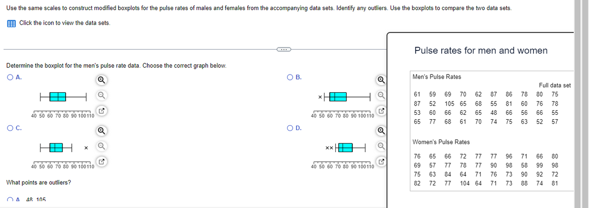 Use the same scales to construct modified boxplots for the pulse rates of males and females from the accompanying data sets. Identify any outliers. Use the boxplots to compare the two data sets.
Click the icon to view the data sets.
Determine the boxplot for the men's pulse rate data. Choose the correct graph below.
O A.
O C.
40 50 60 70 80 90 100110
H 1 X
40 50 60 70 80 90 100110
What points are outliers?
A 48 105
✓
Q
C
O B.
O D.
*H
40 50 60 70 80 90 100110
XX
40 50 60 70 80 90 100110
Pulse rates for men and women
Men's Pulse Rates
61 59 69 70
87 52 105 65
53 60 66 62
65 77 68 61
Women's Pulse Rates
76 65 66
69 57 77
75 63
82 72
62 87 86 78
68 55 81 60
65 48 66 56
70 74 75 63
77 77 96
77 90
72
78
64 71
84
77 104 64
71 66
98 58 99
90 92
88 74
Full data set
80
75
76
78
66 55
52 57
76 73
71
73
80
98
72
81
