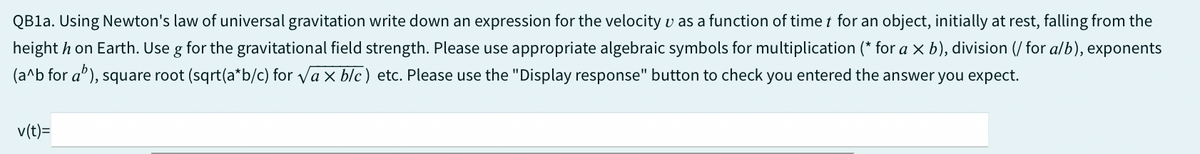 QB1a. Using Newton's law of universal gravitation write down an expression for the velocity as a function of time for an object, initially at rest, falling from the
height on Earth. Use g for the gravitational field strength. Please use appropriate algebraic symbols for multiplication (* for a x b), division (/ for a/b), exponents
(a^b for a"), square root (sqrt(a*b/c) for √ax blc) etc. Please use the "Display response" button to check you entered the answer you expect.
v(t)=