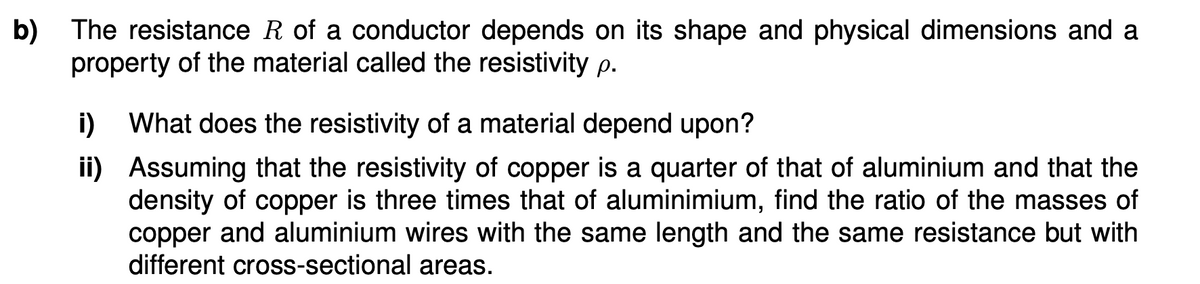 b) The resistance R of a conductor depends on its shape and physical dimensions and a
property of the material called the resistivity p.
i) What does the resistivity of a material depend upon?
ii) Assuming that the resistivity of copper is a quarter of that of aluminium and that the
density of copper is three times that of aluminimium, find the ratio of the masses of
copper and aluminium wires with the same length and the same resistance but with
different cross-sectional areas.
