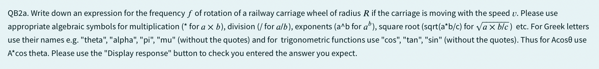 QB2a. Write down an expression for the frequency f of rotation of a railway carriage wheel of radius R if the carriage is moving with the speed v. Please use
appropriate algebraic symbols for multiplication (* for a x b), division (for a/b), exponents (a^b for a"), square root (sqrt(a*b/c) for √√ax blc) etc. For Greek letters
use their names e.g. "theta", "alpha", "pi", "mu" (without the quotes) and for trigonometric functions use "cos", "tan", "sin" (without the quotes). Thus for Acose use
A*cos theta. Please use the "Display response" button to check you entered the answer you expect.