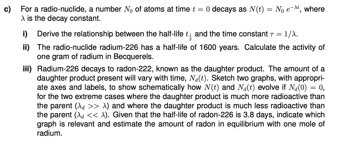 c)
For a radio-nuclide, a number No of atoms at time t = 0 decays as N(t) = No ext, where
\ is the decay constant.
i) Derive the relationship between the half-life t₁ and the time constant T = 1/λ.
2
ii) The radio-nuclide radium-226 has a half-life of 1600 years. Calculate the activity of
one gram of radium in Becquerels.
iii) Radium-226 decays to radon-222, known as the daughter product. The amount of a
daughter product present will vary with time, Na(t). Sketch two graphs, with appropri-
ate axes and labels, to show schematically how N(t) and Na(t) evolve if Na(0) = 0,
for the two extreme cases where the daughter product is much more radioactive than
the parent (\d >> λ) and where the daughter product is much less radioactive than
the parent (\d << λ). Given that the half-life of radon-226 is 3.8 days, indicate which
graph is relevant and estimate the amount of radon in equilibrium with one mole of
radium.