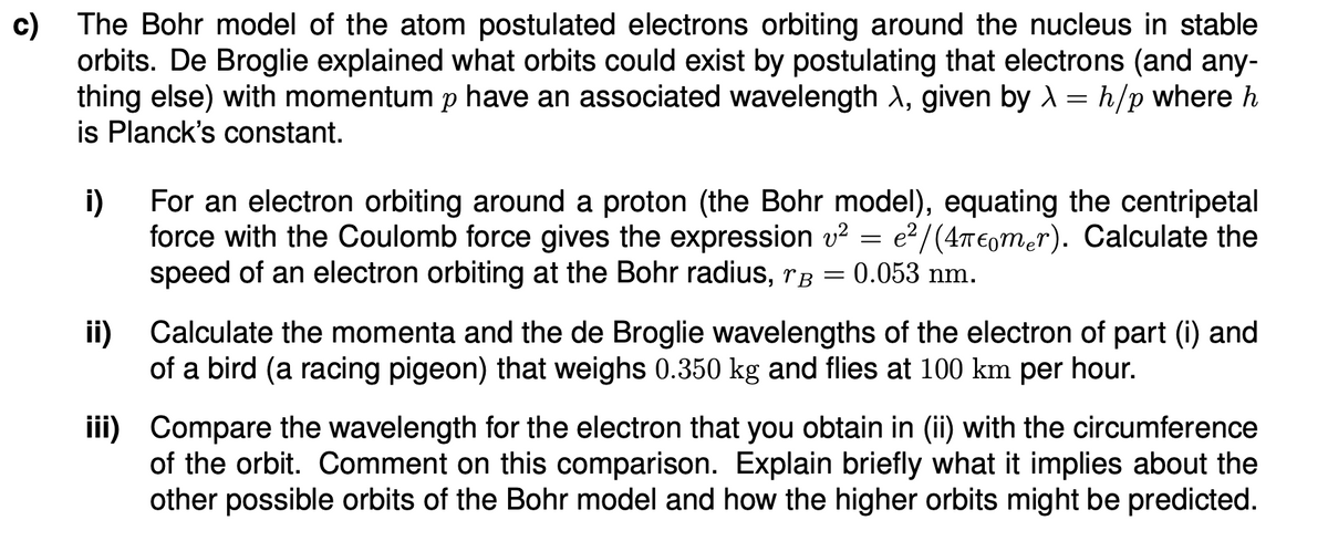 c) The Bohr model of the atom postulated electrons orbiting around the nucleus in stable
orbits. De Broglie explained what orbits could exist by postulating that electrons (and any-
thing else) with momentum p have an associated wavelength λ, given by λ = h/p where h
is Planck's constant.
i)
For an electron orbiting around a proton (the Bohr model), equating the centripetal
force with the Coulomb force gives the expression v² = e²/(4πmer). Calculate the
speed of an electron orbiting at the Bohr radius, rB
0.053 nm.
=
ii) Calculate the momenta and the de Broglie wavelengths of the electron of part (i) and
of a bird (a racing pigeon) that weighs 0.350 kg and flies at 100 km per hour.
iii) Compare the wavelength for the electron that you obtain in (ii) with the circumference
of the orbit. Comment on this comparison. Explain briefly what it implies about the
other possible orbits of the Bohr model and how the higher orbits might be predicted.
