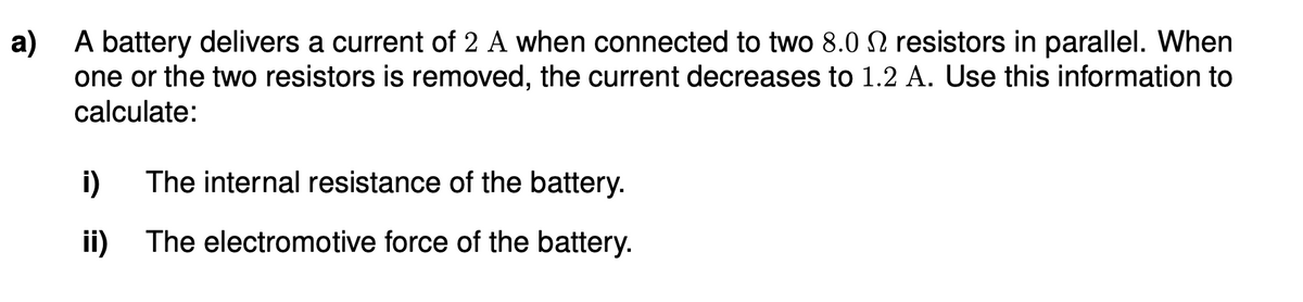 a) A battery delivers a current of 2 A when connected to two 8.0 2 resistors in parallel. When
one or the two resistors is removed, the current decreases to 1.2 A. Use this information to
calculate:
i)
The internal resistance of the battery.
ii)
The electromotive force of the battery.