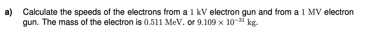 a) Calculate the speeds of the electrons from a 1 kV electron gun and from a 1 MV electron
gun. The mass of the electron is 0.511 MeV. or 9.109 × 10−³¹ kg.