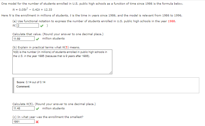 One model for the number of students enrolled in U.S. public high schools as a function of time since 1986 is the formula below.
N = 0.05+² -0.42t + 12.33
Here N is the enrollment in millions of students, it is the time in years since 1986, and the model is relevant from 1986 to 1996.
(a) Use functional notation to express the number of students enrolled in U.S. public high schools in the year 1988.
N(2
:)
Calculate that value. (Round your answer to one decimal place.)
11.69
million students
(b) Explain in practical terms what M(5) means.
N(9) is the number (in millions) of students enrolled in public high schools in
the U.S. in the year 1995 (because that is 9 years after 1986).
Score: 0.14 out of 0.14
Comment:
Calculate N(5). (Round your answer to one decimal place.)
11.48
✔ million students
(c) In what year was the enrollment the smallest?
1991
x