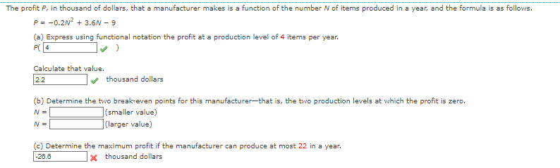 The profit P, in thousand of dollars, that a manufacturer makes is a function of the number N of items produced in a year, and the formula is as follows.
P= -0.2N² + 3.6N - 9
(a) Express using functional notation the profit at a production level of 4 items per year.
P4
Calculate that value.
2.2
thousand dollars
(b) Determine the two break-even points for this manufacturer-that is, the two production levels at which the profit is zero.
N =
N =
(smaller value)
(larger value)
(c) Determine the maximum profit if the manufacturer can produce at most 22 in a year.
-26.6
Xthousand dollars