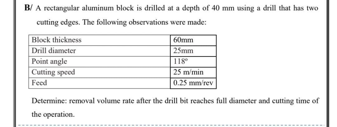 B/ A rectangular aluminum block is drilled at a depth of 40 mm using a drill that has two
cutting edges. The following observations were made:
Block thickness
60mm
Drill diameter
25mm
Point angle
Cutting speed
118°
25 m/min
Feed
0.25 mm/rev
Determine: removal volume rate after the drill bit reaches full diameter and cutting time of
the operation.

