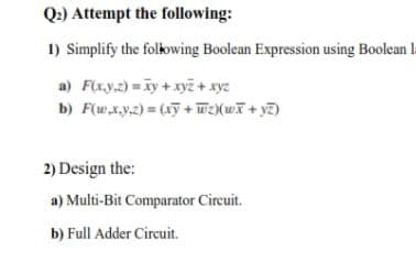 Q2) Attempt the following:
1) Simplify the folowing Boolean Expression using Boolean l
a) F(x.y.2) = iy + xyẽ + xyz
b) F(w,x.y,2) = (xỹ + Wz(wT+ y7)
2) Design the:
a) Multi-Bit Comparator Circuit.
b) Full Adder Circuit.
