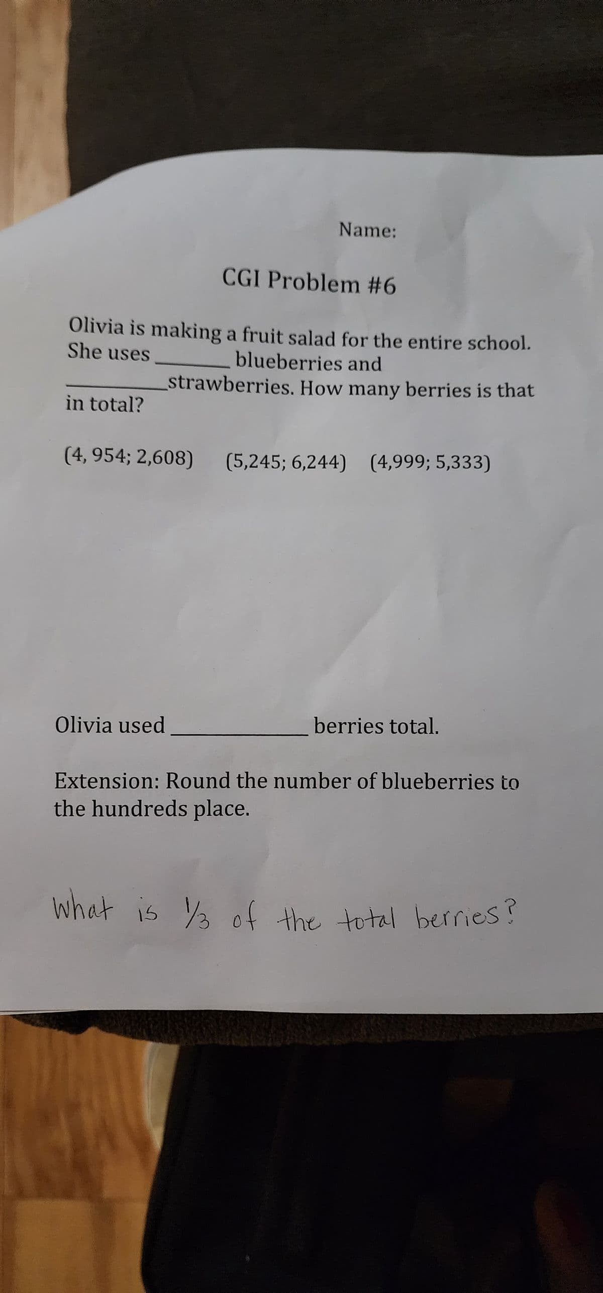 in total?
Name:
Olivia is making a fruit salad for the entire school.
She uses
blueberries and
strawberries. How many berries is that
CGI Problem #6
Olivia used
(4, 954; 2,608) (5,245; 6,244) (4,999; 5,333)
berries total.
Extension: Round the number of blueberries to
the hundreds place.
what is 1/3 of the total berries?