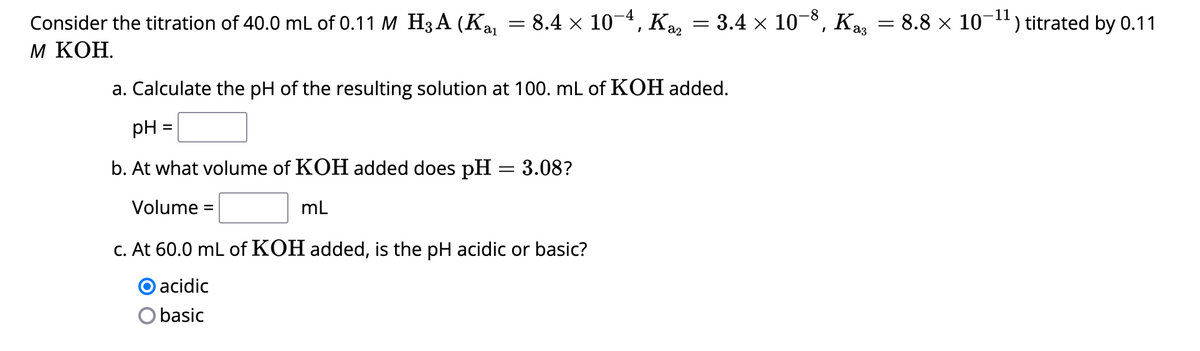 Consider the titration of 40.0 mL of 0.11 M H3A (K₁₁ = 8.4 × 10-4, Kaz
M KOH.
pH
b. At what volume of KOH added does pH = 3.08?
Volume =
mL
a. Calculate the pH of the resulting solution at 100. mL of KOH added.
=
=
c. At 60.0 mL of KOH added, is the pH acidic or basic?
O acidic
basic
3.4 × 10-8, Kaş
=
11
8.8 × 10-¹¹) titrated by 0.11