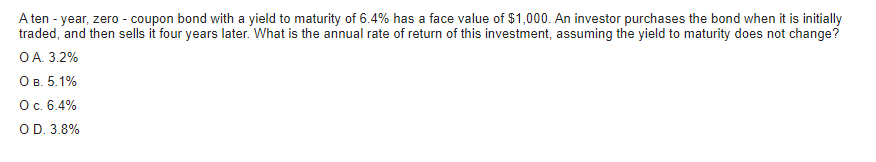 A ten - year, zero - coupon bond with a yield to maturity of 6.4% has a face value of $1,000. An investor purchases the bond when it is initially
traded, and then sells it four years later. What is the annual rate of return of this investment, assuming the yield to maturity does not change?
O A. 3.2%
O B. 5.1%
O c. 6.4%
O D. 3.8%
