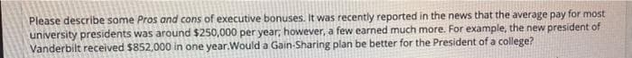 Please describe some Pros and cons of executive bonuses. It was recently reported in the news that the average pay for most
university presidents was around $250,000 per year; however, a few earned much more. For example, the new president of
Vanderbilt received $852,000 in one year.Would a Gain-Sharing plan be better for the President of a college?
