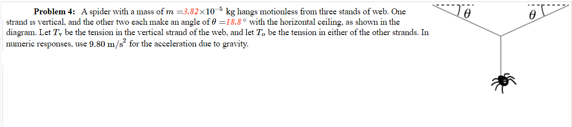 Problem 4: A spider with a mass of m =3.82×105 kg hangs motionless from three stands of web. One
strand is vertical, and the other two each make an angle of 0 =18.8° with the horizontal ceiling, as shown in the
diagram. Let Ty be the tension in the vertical strand of the web, and let To be the tension in either of the other strands. In
numeric responses, use 9.80 m/s² for the acceleration due to gravity.
0