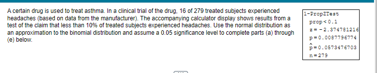 A certain drug is used to treat asthma. In a clinical trial of the drug, 16 of 279 treated subjects experienced
headaches (based on data from the manufacturer). The accompanying calculator display shows results from a
test of the claim that less than 10% of treated subjects experienced headaches. Use the normal distribution as
an approximation to the binomial distribution and assume a 0.05 significance level to complete parts (a) through
(e) below.
1-PropZTest
prop <0.1
z = -2.374781216
p=0.0087796774
p=0.0573476703
n=279