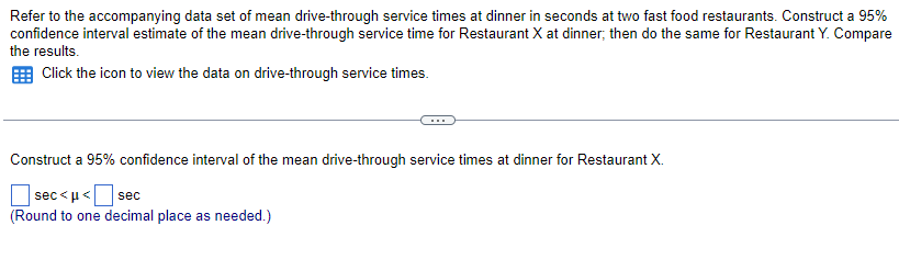 Refer to the accompanying data set of mean drive-through service times at dinner in seconds at two fast food restaurants. Construct a 95%
confidence interval estimate of the mean drive-through service time for Restaurant X at dinner; then do the same for Restaurant Y. Compare
the results.
Click the icon to view the data on drive-through service times.
Construct a 95% confidence interval of the mean drive-through service times at dinner for Restaurant X.
sec<μ </ sec
(Round to one decimal place as needed.)