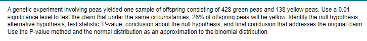 A genetic experiment involving peas yielded one sample of offspring consisting of 428 green peas and 138 yellow peas. Use a 0.01
significance level to test the claim that under the same circumstances, 26% of offspring peas will be yellow. Identify the null hypothesis,
alternative hypothesis, test statistic, P-value, conclusion about the null hypothesis, and final conclusion that addresses the original claim.
Use the P-value method and the normal distribution as an approximation to the binomial distribution.