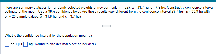 Here are summary statistics for randomly selected weights of newborn girls: n=227, x= 31.7 hg, s= 7.9 hg. Construct a confidence interval
estimate of the mean. Use a 98% confidence level. Are these results very different from the confidence interval 29.7 hg<μ< 33.9 hg with
only 20 sample values, x= 31.8 hg, and s= 3.7 hg?
What is the confidence interval for the population mean μ?
hg<μ< hg (Round to one decimal place as needed.)