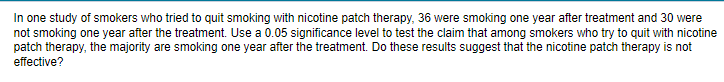 In one study of smokers who tried to quit smoking with nicotine patch therapy, 36 were smoking one year after treatment and 30 were
not smoking one year after the treatment. Use a 0.05 significance level to test the claim that among smokers who try to quit with nicotine
patch therapy, the majority are smoking one year after the treatment. Do these results suggest that the nicotine patch therapy is not
effective?