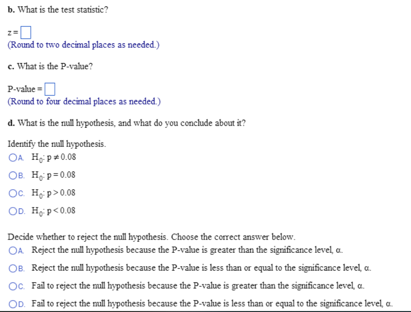 b. What is the test statistic?
Z=
(Round to two decimal places as needed.)
c. What is the P-value?
P-value=
(Round to four decimal places as needed.)
d. What is the null hypothesis, and what do you conclude about it?
Identify the null hypothesis.
OA. Ho: p *0.08
OB. Ho: p=0.08
Oc. Ho:p> 0.08
OD. Ho: p<0.08
Decide whether to reject the null hypothesis. Choose the correct answer below.
OA. Reject the null hypothesis because the P-value is greater than the significance level, a.
OB. Reject the null hypothesis because the P-value is less than or equal to the significance level, a.
Oc. Fail to reject the null hypothesis because the P-value is greater than the significance level, a..
OD. Fail to reject the null hypothesis because the P-value is less than or equal to the significance level, a.