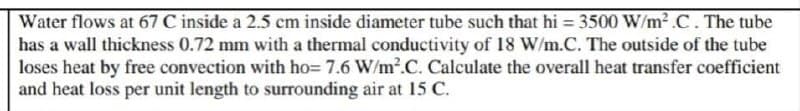 Water flows at 67 C inside a 2.5 cm inside diameter tube such that hi = 3500 W/m² .C . The tube
has a wall thickness 0.72 mm with a thermal conductivity of 18 W/m.C. The outside of the tube
loses heat by free convection with ho= 7.6 W/m².C. Calculate the overall heat transfer coefficient
and heat loss per unit length to surrounding air at 15 C.