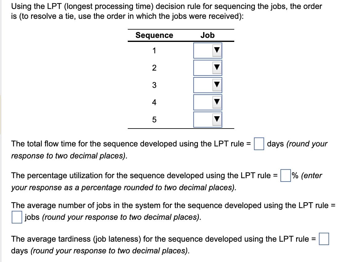 Using the LPT (longest processing time) decision rule for sequencing the jobs, the order
is (to resolve a tie, use the order in which the jobs were received):
Sequence
1
Job
2
3
4
5
The total flow time for the sequence developed using the LPT rule =
response to two decimal places).
days (round your
The percentage utilization for the sequence developed using the LPT rule =
your response as a percentage rounded to two decimal places).
% (enter
The average number of jobs in the system for the sequence developed using the LPT rule
jobs (round your response to two decimal places).
=
The average tardiness (job lateness) for the sequence developed using the LPT rule =
days (round your response to two decimal places).