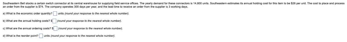 Southeastern Bell stocks a certain switch connector at its central warehouse for supplying field service offices. The yearly demand for these connectors is 14,800 units. Southeastern estimates its annual holding cost for this item to be $26 per unit. The cost to place and process
an order from the supplier is $74. The company operates 300 days per year, and the lead time to receive an order from the supplier is 3 working days.
a) What is the economic order quantity? [ units (round your response to the nearest whole number).
b) What are the annual holding costs? $☐ (round your response to the nearest whole number).
c) What are the annual ordering costs? $☐ (round your response to the nearest whole number).
d) What is the reorder point? ☐ units (round your response to the nearest whole number).