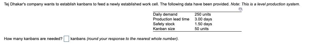 Tej Dhakar's company wants to establish kanbans to feed a newly established work cell. The following data have been provided. Note: This is a level production system.
Daily demand
250 units
Production lead time 3.00 days
1.50 days
Safety stock
Kanban size
How many kanbans are needed?
kanbans (round your response to the nearest whole number).
50 units