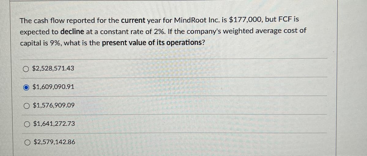 The cash flow reported for the current year for MindRoot Inc. is $177,000, but FCF is
expected to decline at a constant rate of 2%. If the company's weighted average cost of
capital is 9%, what is the present value of its operations?
$2,528,571.43
$1,609,090.91
O $1,576,909.09
$1,641,272.73
O $2,579,142.86