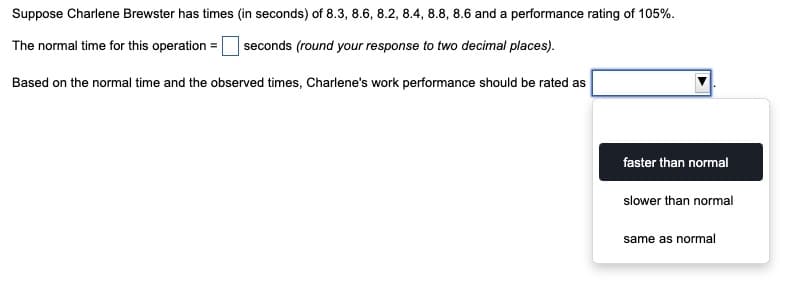 Suppose Charlene Brewster has times (in seconds) of 8.3, 8.6, 8.2, 8.4, 8.8, 8.6 and a performance rating of 105%.
The normal time for this operation =
seconds (round your response to two decimal places).
Based on the normal time and the observed times, Charlene's work performance should be rated as
faster than normal
slower than normal
same as normal