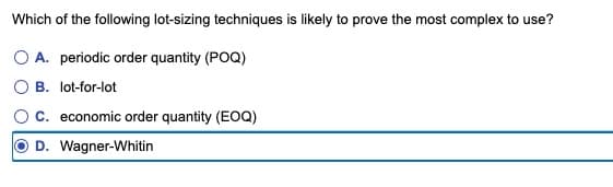 Which of the following lot-sizing techniques is likely to prove the most complex to use?
○ A. periodic order quantity (POQ)
B. lot-for-lot
C. economic order quantity (EOQ)
D. Wagner-Whitin
