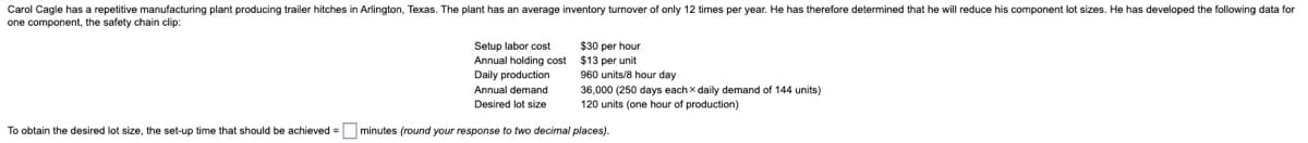 Carol Cagle has a repetitive manufacturing plant producing trailer hitches in Arlington, Texas. The plant has an average inventory turnover of only 12 times per year. He has therefore determined that he will reduce his component lot sizes. He has developed the following data for
one component, the safety chain clip:
Setup labor cost
Annual holding cost
$30 per hour
$13 per unit
960 units/8 hour day
36,000 (250 days each x daily demand of 144 units)
Daily production
Annual demand
Desired lot size
120 units (one hour of production)
To obtain the desired lot size, the set-up time that should be achieved = ☐ minutes (round your response to two decimal places).