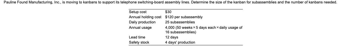Pauline Found Manufacturing, Inc., is moving to kanbans to support its telephone switching-board assembly lines. Determine the size of the kanban for subassemblies and the number of kanbans needed.
Setup cost
Annual holding cost
Daily production
Annual usage
Lead time
Safety stock
$30
$120 per subassembly
25 subassemblies
4,000 (50 weeks x 5 days each x daily usage of
16 subassemblies)
12 days
4 days' production