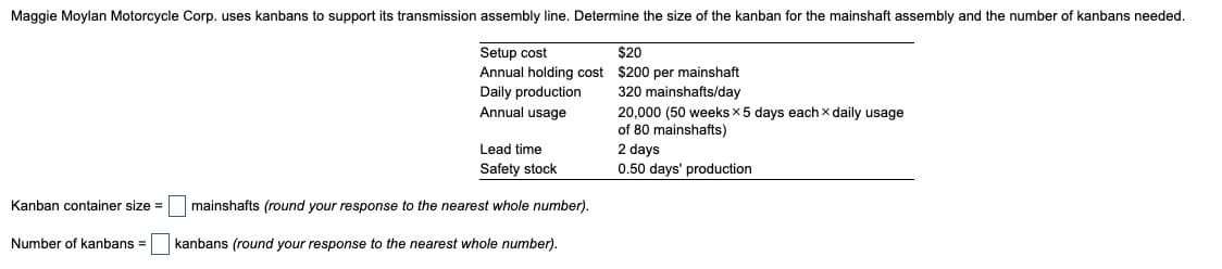 Maggie Moylan Motorcycle Corp. uses kanbans to support its transmission assembly line. Determine the size of the kanban for the mainshaft assembly and the number of kanbans needed.
Setup cost
Annual holding cost
Daily production
Annual usage
Lead time
Safety stock
$20
$200 per mainshaft
320 mainshafts/day
20,000 (50 weeks x 5 days each x daily usage
of 80 mainshafts)
2 days
0.50 days' production
Kanban container size =
mainshafts (round your response to the nearest whole number).
Number of kanbans =
kanbans (round your response to the nearest whole number).