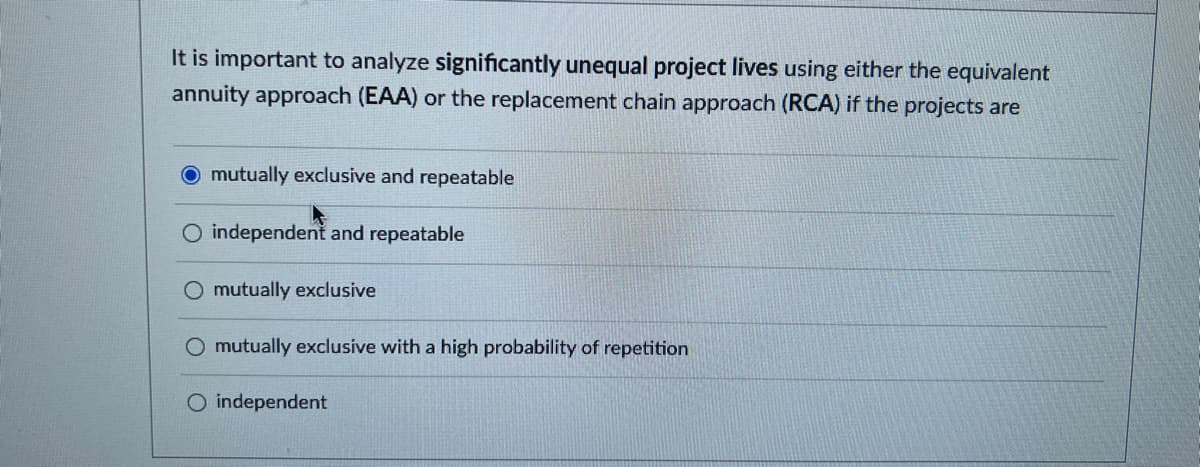 It is important to analyze significantly unequal project lives using either the equivalent
annuity approach (EAA) or the replacement chain approach (RCA) if the projects are
O mutually exclusive and repeatable
O independent and repeatable
O mutually exclusive
O mutually exclusive with a high probability of repetition
O independent