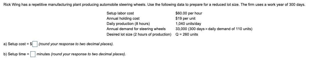 Rick Wing has a repetitive manufacturing plant producing automobile steering wheels. Use the following data to prepare for a reduced lot size. The firm uses a work year of 300 days.
Setup labor cost
Annual holding cost
Daily production (8 hours)
Annual demand for steering wheels
Desired lot size (2 hours of production)
$60.00 per hour
$19 per unit
1,040 units/day
33,000 (300 days x daily demand of 110 units)
Q = 260 units
a) Setup cost = $
b) Setup time =
(round your response to two decimal places).
minutes (round your response to two decimal places).