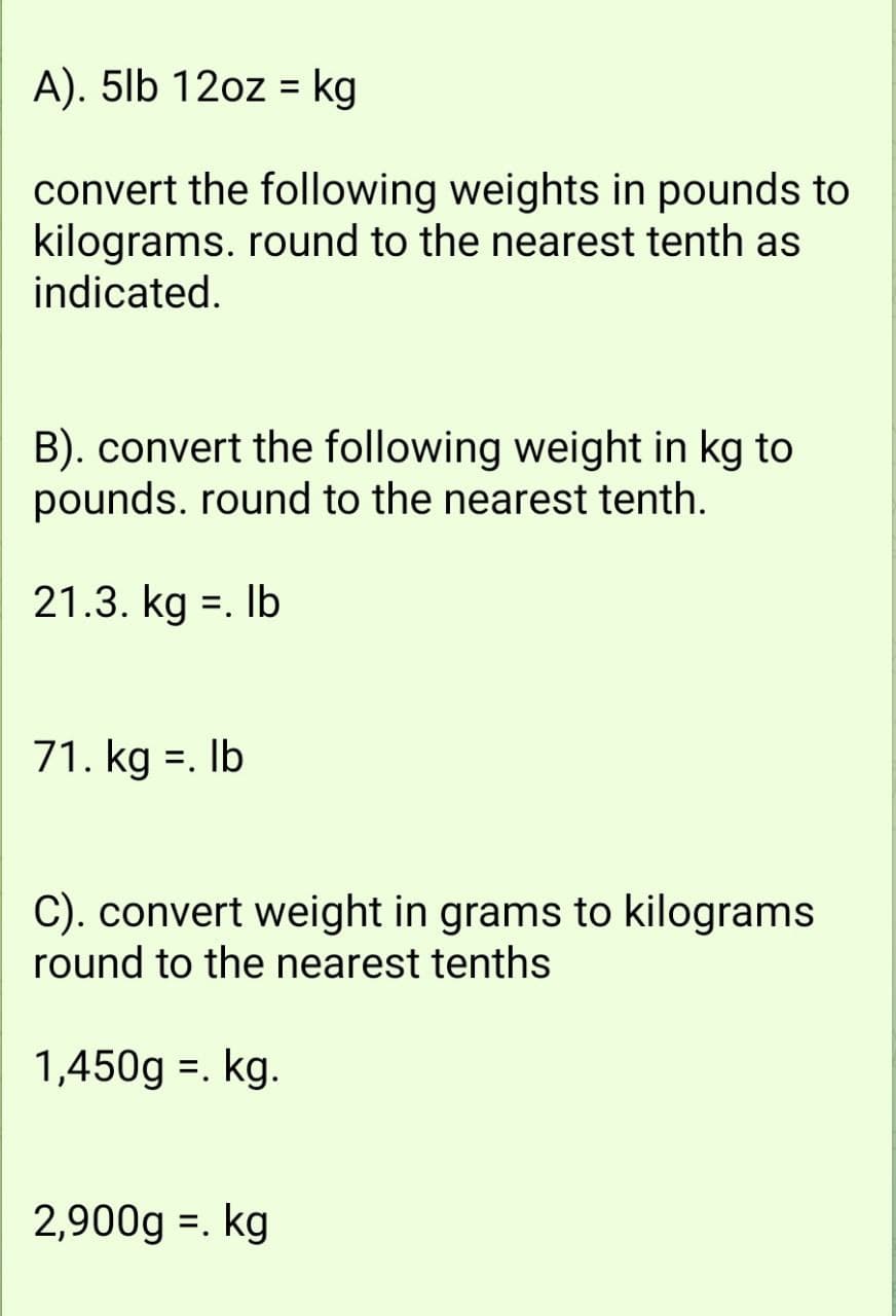 A). 5lb 12oz = kg
convert the following weights in pounds to
kilograms. round to the nearest tenth as
indicated.
B). convert the following weight in kg to
pounds. round to the nearest tenth.
21.3. kg =. lb
71. kg =. lb
C). convert weight in grams to kilograms
round to the nearest tenths
1,450g. kg.
2,900g = kg
