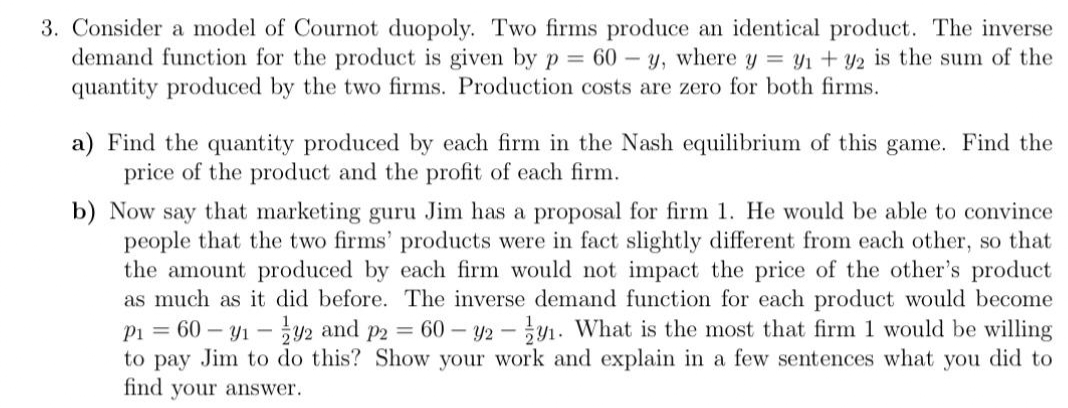 3. Consider a model of Cournot duopoly. Two firms produce an identical product. The inverse
demand function for the product is given by p = 60-y, where y = y₁ + y2 is the sum of the
quantity produced by the two firms. Production costs are zero for both firms.
a) Find the quantity produced by each firm in the Nash equilibrium of this game. Find the
price of the product and the profit of each firm.
b) Now say that marketing guru Jim has a proposal for firm 1. He would be able to convince
people that the two firms' products were in fact slightly different from each other, so that
the amount produced by each firm would not impact the price of the other's product
as much as it did before. The inverse demand function for each product would become
P₁ = 60-9₁-92 and p2 = 60 - 92 - -9₁. What is the most that firm 1 would be willing
to pay Jim to do this? Show your work and explain in a few sentences what you did to
find your answer.