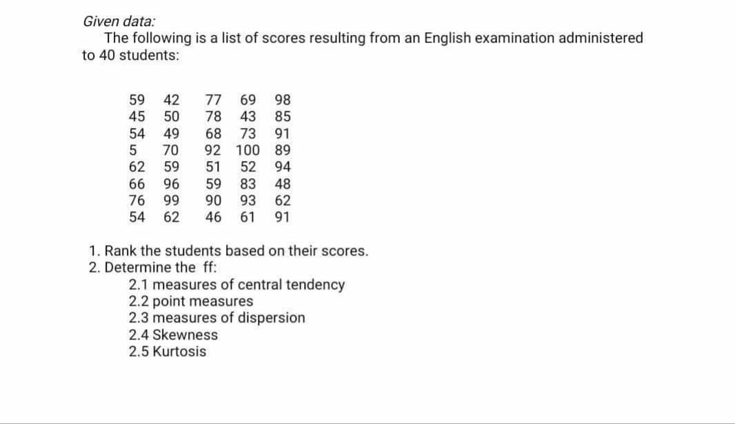 Given data:
The following is a list of scores resulting from an English examination administered
to 40 students:
59
45
42
50
77
78
69
43
98
85
54
5
62
49
70
59
73
92 100 89
52
68
91
51
94
66
76
54
96
83
90
93
46
61
59
48
62
91
99
62
1. Rank the students based on their scores.
2. Determine the ff:
2.1 measures of central tendency
2.2 point measures
2.3 measures of dispersion
2.4 Skewness
2.5 Kurtosis
