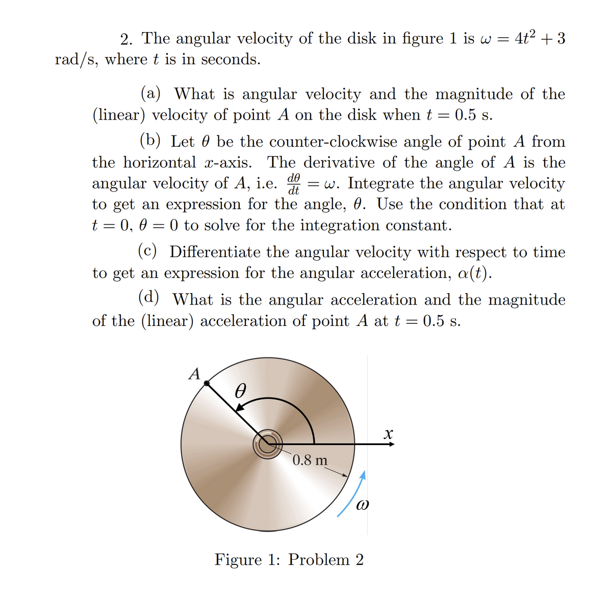 2. The angular velocity of the disk in figure 1 is w = 4t² + 3
rad/s, where t is in seconds.
(a) What is angular velocity and the magnitude of the
(linear) velocity of point A on the disk when t = 0.5 s.
(b) Let be the counter-clockwise angle of point A from
the horizontal x-axis. The derivative of the angle of A is the
angular velocity of A, i.e. =w. Integrate the angular velocity
to get an expression for the angle, 0. Use the condition that at
t = 0, 0 = 0 to solve for the integration constant.
dᎾ
dt
(c) Differentiate the angular velocity with respect to time
to get an expression for the angular acceleration, a(t).
(d) What is the angular acceleration and the magnitude
of the (linear) acceleration of point A at t = 0.5 s.
A
Ө
0.8 m
@
Figure 1: Problem 2
X