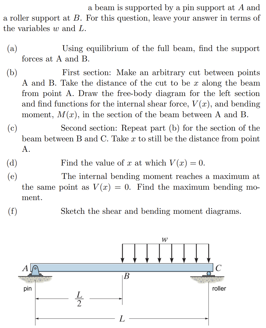 a beam is supported by a pin support at A and
a roller support at B. For this question, leave your answer in terms of
the variables w and L.
(a)
Using equilibrium of the full beam, find the support
forces at A and B.
(b)
First section: Make an arbitrary cut between points
A and B. Take the distance of the cut to be x along the beam
from point A. Draw the free-body diagram for the left section
and find functions for the internal shear force, V(x), and bending
moment, M(x), in the section of the beam between A and B.
(c)
Second section: Repeat part (b) for the section of the
beam between B and C. Take x to still be the distance from point
A.
(f)
Find the value of x at which V(x) = 0.
The internal bending moment reaches a maximum at
the same point as V(x) = 0. Find the maximum bending mo-
ment.
pin
Sketch the shear and bending moment diagrams.
B
L
W
C
roller