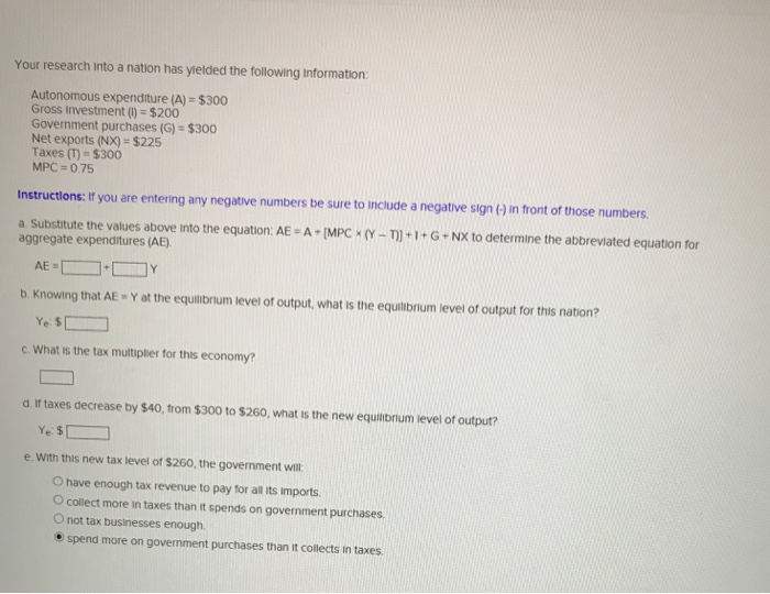 Your research into a nation has yielded the following Information:
Autonomous expenditure (A) = $300
Gross Investment (1) = $200
Government purchases (G) = $300
Net exports (NX) = $225
Taxes (T) = $300
MPC=0.75
Instructions: If you are entering any negative numbers be sure to include a negative sign (-) in front of those numbers.
a. Substitute the values above into the equation: AE=A+ [MPC × (Y-T)] +1+G+NX to determine the abbreviated equation for
aggregate expenditures (AE).
AE=
Y
b. Knowing that AE - Y at the equilibrium level of output, what is the equilibrium level of output for this nation?
Ye: $
c. What is the tax multiplier for this economy?
d. If taxes decrease by $40, from $300 to $260, what is the new equilibrium level of output?
Ye: $
e. With this new tax level of $260, the government will
O have enough tax revenue to pay for all its imports.
O collect more in taxes than it spends on government purchases.
O not tax businesses enough.
• spend more on government purchases than it collects in taxes.